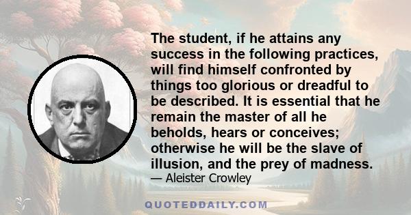 The student, if he attains any success in the following practices, will find himself confronted by things too glorious or dreadful to be described. It is essential that he remain the master of all he beholds, hears or