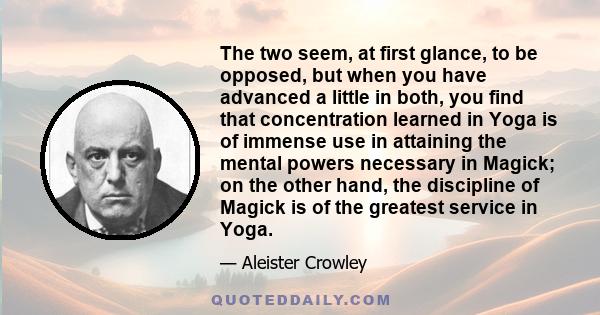 The two seem, at first glance, to be opposed, but when you have advanced a little in both, you find that concentration learned in Yoga is of immense use in attaining the mental powers necessary in Magick; on the other