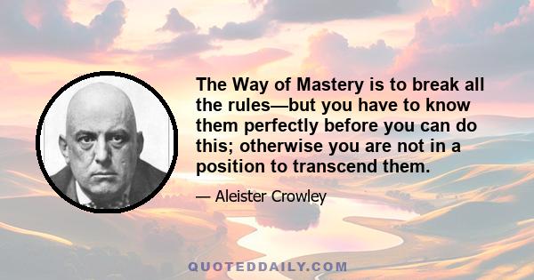 The Way of Mastery is to break all the rules—but you have to know them perfectly before you can do this; otherwise you are not in a position to transcend them.