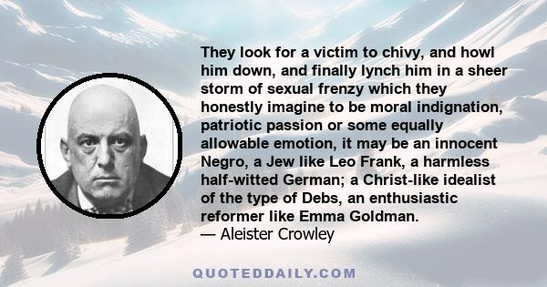 They look for a victim to chivy, and howl him down, and finally lynch him in a sheer storm of sexual frenzy which they honestly imagine to be moral indignation, patriotic passion or some equally allowable emotion, it