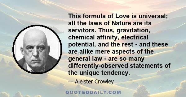 This formula of Love is universal; all the laws of Nature are its servitors. Thus, gravitation, chemical affinity, electrical potential, and the rest - and these are alike mere aspects of the general law - are so many