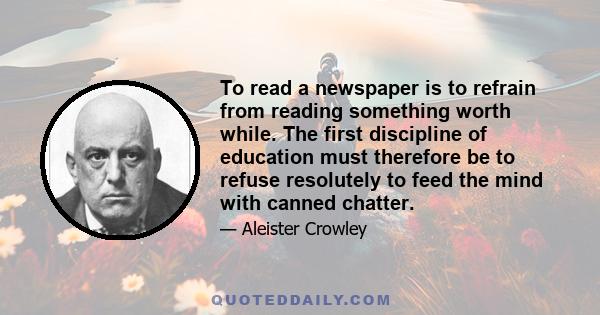 To read a newspaper is to refrain from reading something worth while. The first discipline of education must therefore be to refuse resolutely to feed the mind with canned chatter.