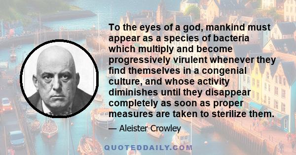 To the eyes of a god, mankind must appear as a species of bacteria which multiply and become progressively virulent whenever they find themselves in a congenial culture, and whose activity diminishes until they