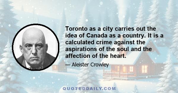 Toronto as a city carries out the idea of Canada as a country. It is a calculated crime against the aspirations of the soul and the affection of the heart.