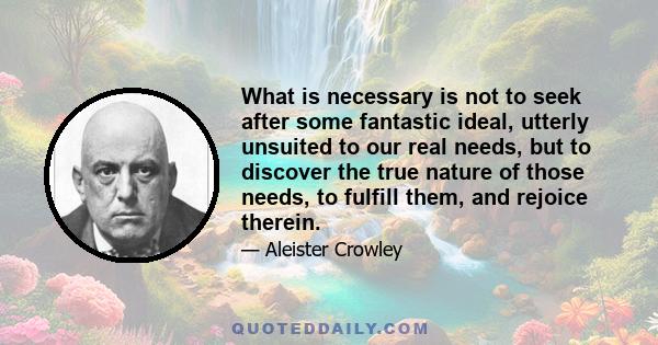 What is necessary is not to seek after some fantastic ideal, utterly unsuited to our real needs, but to discover the true nature of those needs, to fulfill them, and rejoice therein.