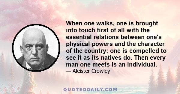 When one walks, one is brought into touch first of all with the essential relations between one's physical powers and the character of the country; one is compelled to see it as its natives do. Then every man one meets