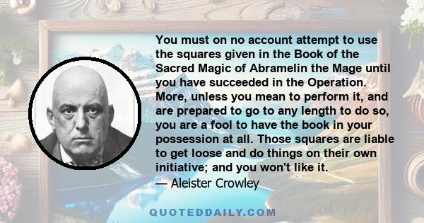 You must on no account attempt to use the squares given in the Book of the Sacred Magic of Abramelin the Mage until you have succeeded in the Operation. More, unless you mean to perform it, and are prepared to go to any 