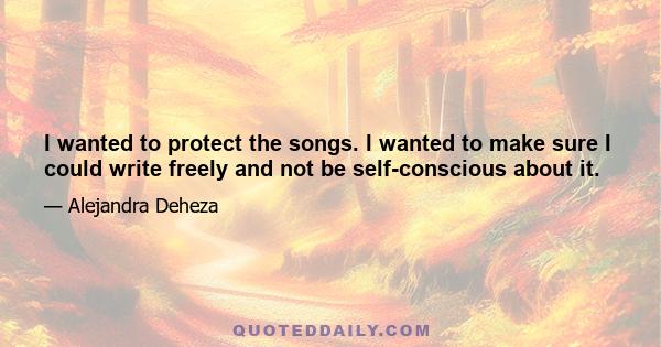 I wanted to protect the songs. I wanted to make sure I could write freely and not be self-conscious about it.