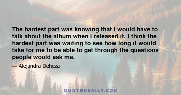 The hardest part was knowing that I would have to talk about the album when I released it. I think the hardest part was waiting to see how long it would take for me to be able to get through the questions people would