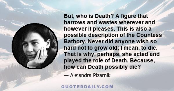 But, who is Death? A figure that harrows and wastes wherever and however it pleases. This is also a possible description of the Countess Bathory. Never did anyone wish so hard not to grow old; I mean, to die. That is