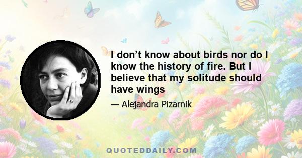 I don’t know about birds nor do I know the history of fire. But I believe that my solitude should have wings