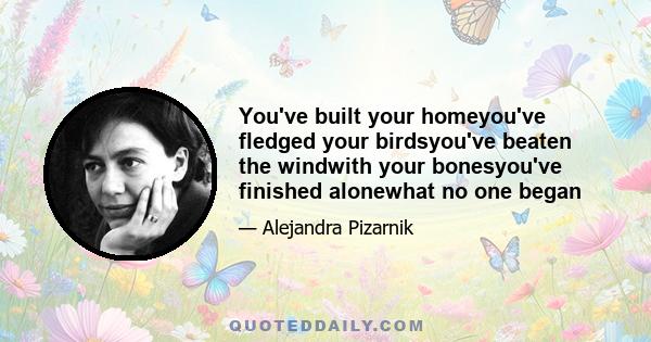 You've built your homeyou've fledged your birdsyou've beaten the windwith your bonesyou've finished alonewhat no one began