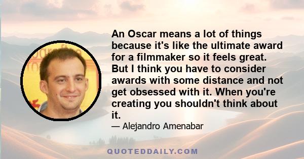 An Oscar means a lot of things because it's like the ultimate award for a filmmaker so it feels great. But I think you have to consider awards with some distance and not get obsessed with it. When you're creating you