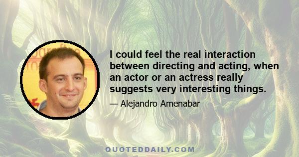 I could feel the real interaction between directing and acting, when an actor or an actress really suggests very interesting things.