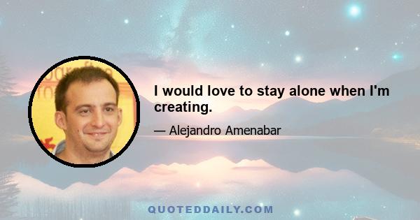 I would love to stay alone when I'm creating.