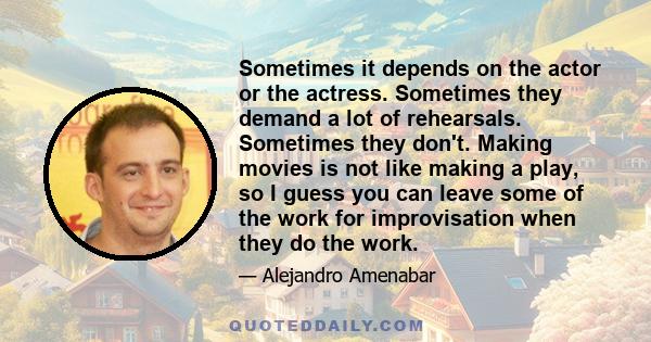 Sometimes it depends on the actor or the actress. Sometimes they demand a lot of rehearsals. Sometimes they don't. Making movies is not like making a play, so I guess you can leave some of the work for improvisation