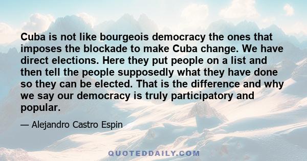 Cuba is not like bourgeois democracy the ones that imposes the blockade to make Cuba change. We have direct elections. Here they put people on a list and then tell the people supposedly what they have done so they can