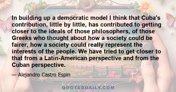 In building up a democratic model I think that Cuba's contribution, little by little, has contributed to getting closer to the ideals of those philosophers, of those Greeks who thought about how a society could be