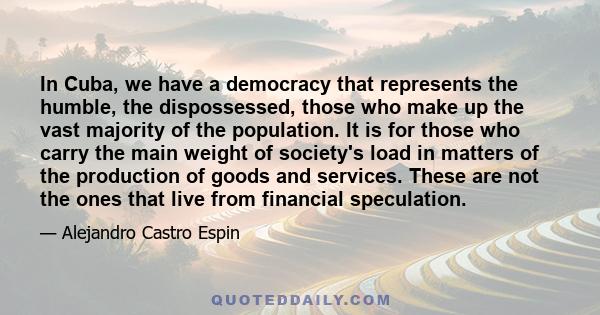 In Cuba, we have a democracy that represents the humble, the dispossessed, those who make up the vast majority of the population. It is for those who carry the main weight of society's load in matters of the production