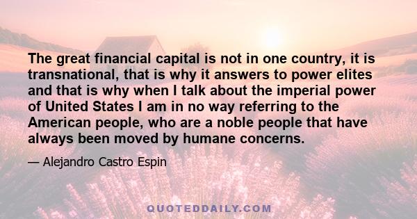 The great financial capital is not in one country, it is transnational, that is why it answers to power elites and that is why when I talk about the imperial power of United States I am in no way referring to the