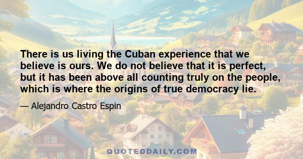 There is us living the Cuban experience that we believe is ours. We do not believe that it is perfect, but it has been above all counting truly on the people, which is where the origins of true democracy lie.