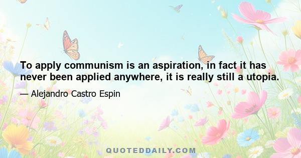 To apply communism is an aspiration, in fact it has never been applied anywhere, it is really still a utopia.