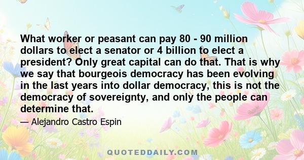 What worker or peasant can pay 80 - 90 million dollars to elect a senator or 4 billion to elect a president? Only great capital can do that. That is why we say that bourgeois democracy has been evolving in the last