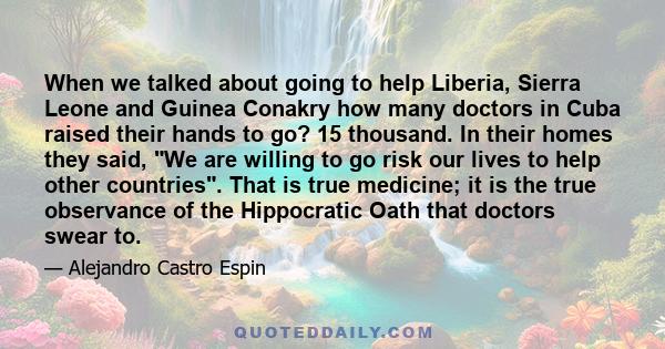 When we talked about going to help Liberia, Sierra Leone and Guinea Conakry how many doctors in Cuba raised their hands to go? 15 thousand. In their homes they said, We are willing to go risk our lives to help other