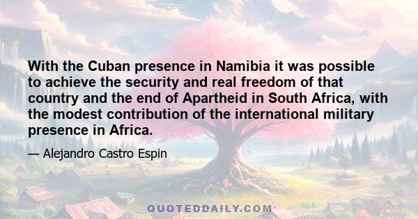 With the Cuban presence in Namibia it was possible to achieve the security and real freedom of that country and the end of Apartheid in South Africa, with the modest contribution of the international military presence