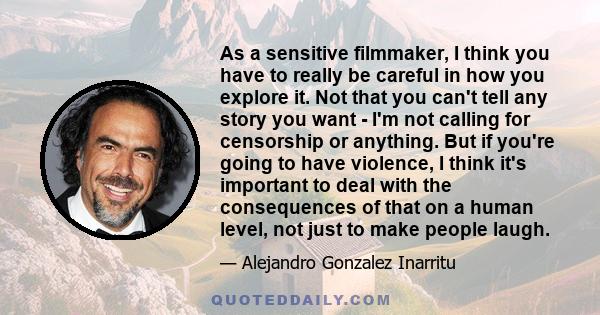 As a sensitive filmmaker, I think you have to really be careful in how you explore it. Not that you can't tell any story you want - I'm not calling for censorship or anything. But if you're going to have violence, I