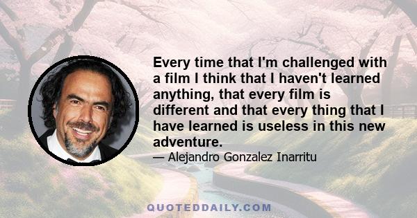 Every time that I'm challenged with a film I think that I haven't learned anything, that every film is different and that every thing that I have learned is useless in this new adventure.