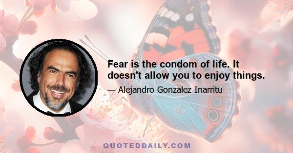 Fear is the condom of life. It doesn't allow you to enjoy things.