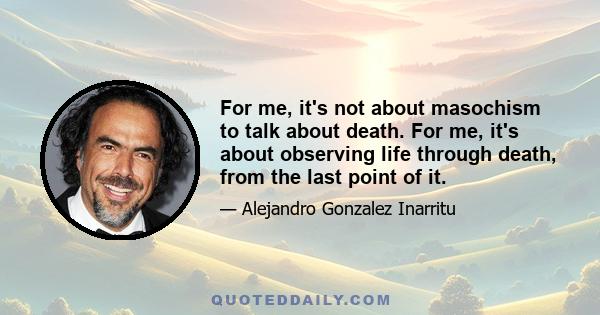 For me, it's not about masochism to talk about death. For me, it's about observing life through death, from the last point of it.