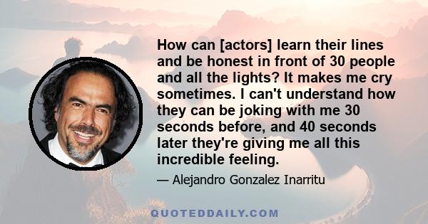 How can [actors] learn their lines and be honest in front of 30 people and all the lights? It makes me cry sometimes. I can't understand how they can be joking with me 30 seconds before, and 40 seconds later they're
