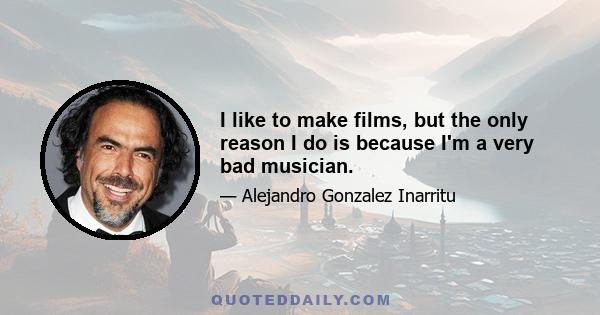 I like to make films, but the only reason I do is because I'm a very bad musician.