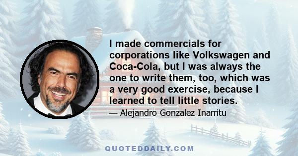 I made commercials for corporations like Volkswagen and Coca-Cola, but I was always the one to write them, too, which was a very good exercise, because I learned to tell little stories.