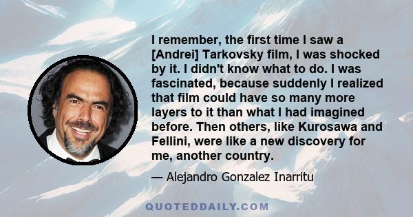 I remember, the first time I saw a [Andrei] Tarkovsky film, I was shocked by it. I didn't know what to do. I was fascinated, because suddenly I realized that film could have so many more layers to it than what I had