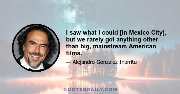 I saw what I could [in Mexico City], but we rarely got anything other than big, mainstream American films.