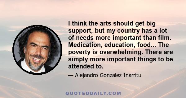 I think the arts should get big support, but my country has a lot of needs more important than film. Medication, education, food... The poverty is overwhelming. There are simply more important things to be attended to.