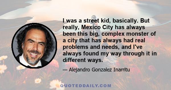 I was a street kid, basically. But really, Mexico City has always been this big, complex monster of a city that has always had real problems and needs, and I've always found my way through it in different ways.