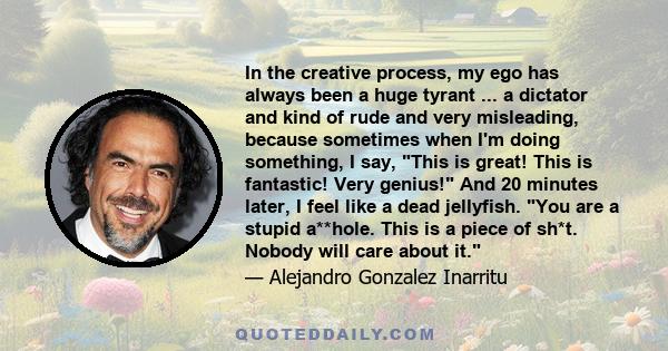 In the creative process, my ego has always been a huge tyrant ... a dictator and kind of rude and very misleading, because sometimes when I'm doing something, I say, This is great! This is fantastic! Very genius! And 20 