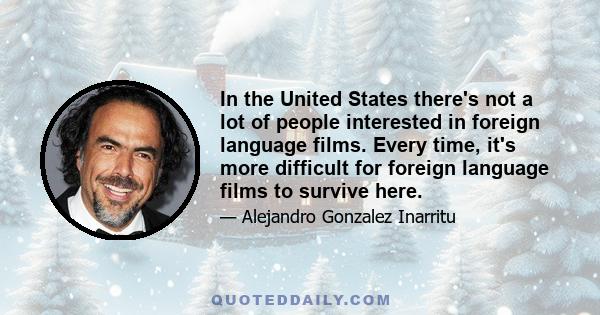 In the United States there's not a lot of people interested in foreign language films. Every time, it's more difficult for foreign language films to survive here.