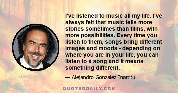 I've listened to music all my life. I've always felt that music tells more stories sometimes than films, with more possibilities. Every time you listen to them, songs bring different images and moods - depending on