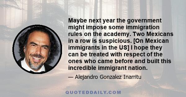 Maybe next year the government might impose some immigration rules on the academy. Two Mexicans in a row is suspicious. [On Mexican immigrants in the US] I hope they can be treated with respect of the ones who came