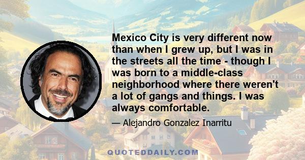 Mexico City is very different now than when I grew up, but I was in the streets all the time - though I was born to a middle-class neighborhood where there weren't a lot of gangs and things. I was always comfortable.