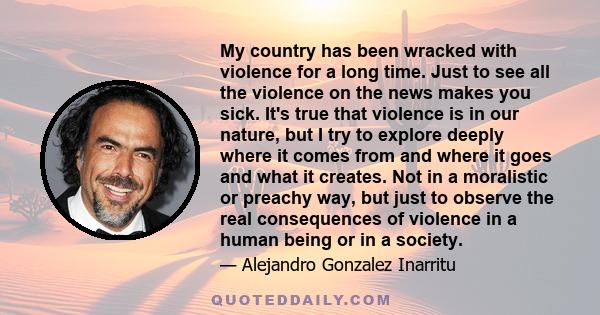 My country has been wracked with violence for a long time. Just to see all the violence on the news makes you sick. It's true that violence is in our nature, but I try to explore deeply where it comes from and where it