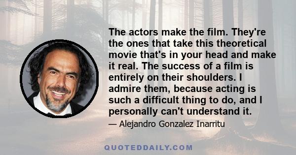 The actors make the film. They're the ones that take this theoretical movie that's in your head and make it real. The success of a film is entirely on their shoulders. I admire them, because acting is such a difficult