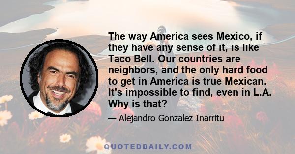 The way America sees Mexico, if they have any sense of it, is like Taco Bell. Our countries are neighbors, and the only hard food to get in America is true Mexican. It's impossible to find, even in L.A. Why is that?