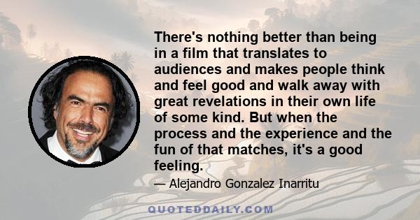 There's nothing better than being in a film that translates to audiences and makes people think and feel good and walk away with great revelations in their own life of some kind. But when the process and the experience