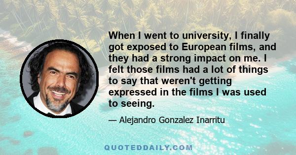 When I went to university, I finally got exposed to European films, and they had a strong impact on me. I felt those films had a lot of things to say that weren't getting expressed in the films I was used to seeing.